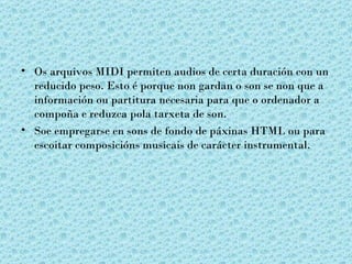 • Os arquivos MIDI permiten audios de certa duración con un
  reducido peso. Esto é porque non gardan o son se non que a
  información ou partitura necesaria para que o ordenador a
  compoña e reduzca pola tarxeta de son.
• Soe empregarse en sons de fondo de páxinas HTML ou para
  escoitar composicións musicais de carácter instrumental.
 