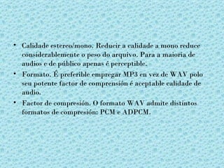 • Calidade estereo/mono. Reducir a calidade a mono reduce
  considerablemente o peso do arquivo. Para a maioria de
  audios e de público apenas é perceptible.
• Formato. É preferible empregar MP3 en vez de WAV polo
  seu potente factor de comprensión é aceptable calidade de
  audio.
• Factor de compresión. O formato WAV admite distintos
  formatos de compresión: PCM e ADPCM.
 