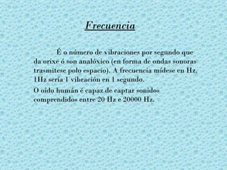 Frecuencia

       É o número de vibraciones por segundo que
da orixe ó son analóxico (en forma de ondas sonoras
trasmitese polo espacio). A frecuencia mídese en Hz.
1Hz sería 1 vibración en 1 segundo.
O oído humán é capaz de captar sonidos
comprendidos entre 20 Hz e 20000 Hz.
 