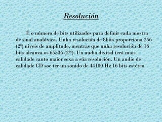 Resolución

     É o número de bits utilizados para definir cada mostra
de sinal analóxica. Unha resolución de 8bits proporciona 256
(28) niveis de amplitude, mentras que unha resolución de 16
bits alcanza os 65536 (216). Un audio dixital terá mais
calidade canto maior sexa a súa resolución. Un audio de
calidade CD soe ter un sonido de 44100 Hz 16 bits estéreo.
 