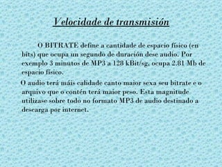 Velocidade de transmisión

      O BITRATE define a cantidade de espacio físico (en
bits) que ocupa un segundo de duración dese audio. Por
exemplo 3 minutos de MP3 a 128 kBit/sg, ocupa 2.81 Mb de
espacio físico.
O audio terá máis calidade canto maior sexa seu bitrate e o
arquivo que o contén terá maior peso. Esta magnitude
utilizase sobre todo no formato MP3 de audio destinado a
descarga por internet.
 