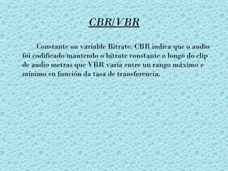 CBR/VBR

     Constante ou variable Bitrate. CBR indica que o audio
foi codificado mantendo o bitrate constante o longo do clip
de audio metras que VBR varía entre un rango máximo e
mínimo en función da tasa de transferencia.
 