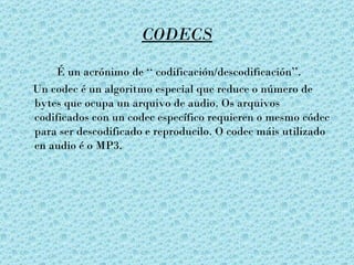 CODECS

    É un acrónimo de ‘‘ codificación/descodificación’’.
Un codec é un algoritmo especial que reduce o número de
bytes que ocupa un arquivo de audio. Os arquivos
codificados con un codec específico requieren o mesmo códec
para ser descodificado e reproducilo. O codec máis utilizado
en audio é o MP3.
 