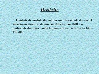 Decibelio

   Unidade de medida do volume ou intensidade do son. O
silencio ou ausencia de son cuantifícase con 0dB e o
umbral de dor para o oído humán sitúase en torno ós 130 –
140 dB.
 