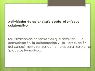 Actividades de aprendizaje desde el enfoque 
colaborativo. 
La utilización de herramientas que permitan la 
comunicación, la colaboración y la producción 
del conocimiento son fundamentales para mejorar los 
´procesos formativos. 
 