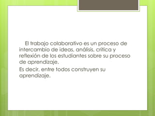 El trabajo colaborativo es un proceso de 
intercambio de ideas, análisis, critica y 
reflexión de los estudiantes sobre su proceso 
de aprendizaje. 
Es decir, entre todos construyen su 
aprendizaje. 
 
