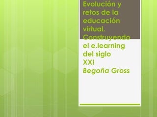 Evolución y 
retos de la 
educación 
virtual. 
Construyendo 
el e.learning 
del siglo 
XXI 
Begoña Gross 
 
