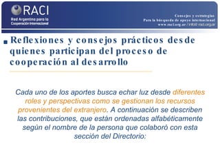 Reflexiones y consejos prácticos desde quienes participan del proceso de cooperación al desarrollo Cada uno de los aportes busca echar luz desde  diferentes roles y perspectivas como se gestionan los recursos provenientes del extranjero . A continuación se describen las contribuciones, que están ordenadas alfabéticamente según el nombre de la persona que colaboró con esta sección del Directorio: Consejos y estrategias Para la búsqueda de apoyo internacional www.raci.org.ar   / info@raci.org.ar 
