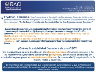 - La gestión de recursos y la sostenibilidad financiera son hoy tan importantes como el mismo cumplimiento de los objetivos para los que fue creada la organización. En definitiva,  no se trata de buscar los recursos necesarios para sobrevivir, sino de planificar, prever y fortalecer .  -  La  Cooperación Internacional debe ser vista como una de las múltiples estrategias  con las que cuenta una OSC para garantizar su sustentabilidad económica futura. Frydman, Fernando ,  Vice-Presidente de la Asociación de Ejecutivos en Desarrollo de Recursos para Organizaciones Sociales de Argentina (AEDROS) y Director del Centro de Management Social (Buenos Aires, Argentina)   “De la Supervivencia a la Sostenibilidad de las Organizaciones Sociales” “ Es la  capacidad de una institución de  obtener ingresos  (donaciones u otros) a fin de  mantener los procesos productivos ( proyectos ) en una tasa constante de crecimiento para generar  resultados   medibles   en la comunidad  (cumplimiento de la misión, metas y objetivos).” ¿Qué es la estabilidad financiera de una OSC?   El fin principal son los resultados que la organización quiere alcanzar y que el medio para alcanzarlos es la habilidad de recaudar fondos para realizar los proyectos y actividades que nos conduzcan a la meta. Consejos y estrategias Para la búsqueda de apoyo internacional www.raci.org.ar   / info@raci.org.ar 