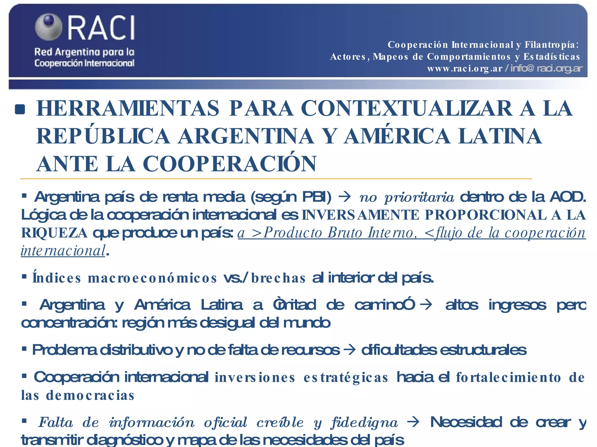 HERRAMIENTAS PARA CONTEXTUALIZAR A LA REPÚBLICA ARGENTINA Y AMÉRICA LATINA ANTE LA COOPERACIÓN Argentina país de renta media (según PBI)     no prioritaria  dentro de la AOD. Lógica de la cooperación internacional es  INVERSAMENTE PROPORCIONAL A LA RIQUEZA  que produce un país:  a > Producto Bruto Interno, < flujo de la cooperación internacional . Índices macroeconómicos  vs./  brechas  al interior del país. Argentina y América Latina a “mitad de camino”    altos ingresos pero concentración: región más desigual del mundo Problema distributivo y no de falta de recursos    dificultades estructurales Cooperación internacional  inversiones estratégicas  hacia el  fortalecimiento de las democracias Falta de información oficial creíble y fidedigna    Necesidad de crear y transmitir diagnóstico y mapa de las necesidades del país Cooperación Internacional y Filantropía:  Actores, Mapeos de Comportamientos y Estadísticas www.raci.org.ar   / info@raci.org.ar 
