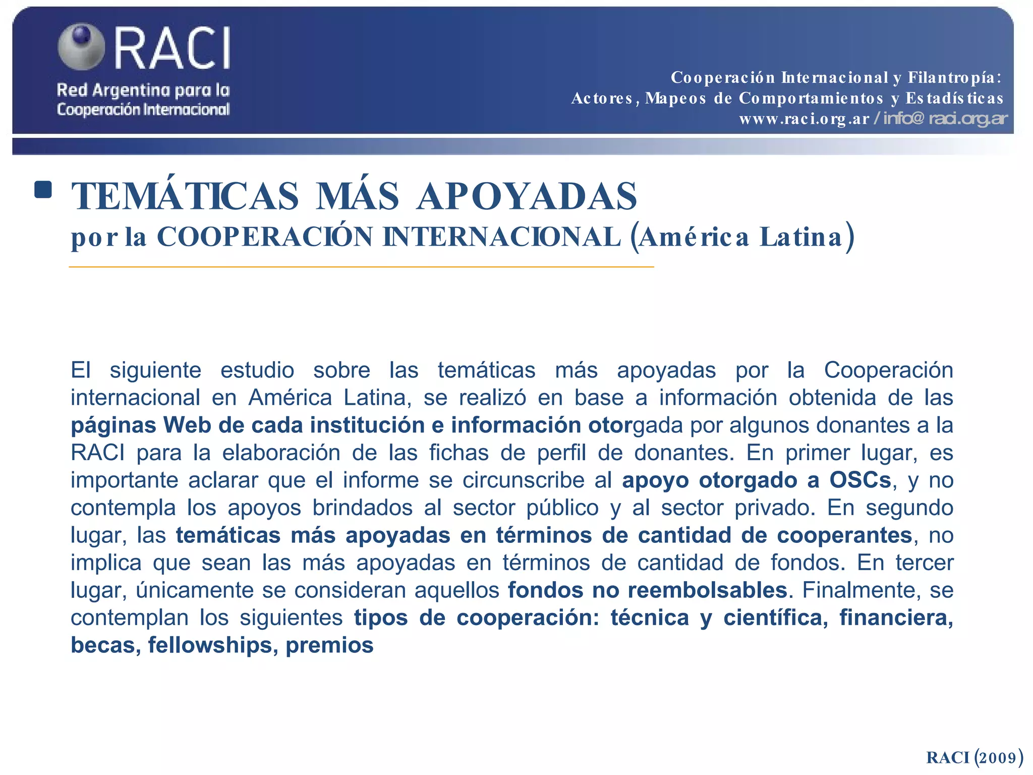 TEMÁTICAS MÁS APOYADAS   por la COOPERACIÓN INTERNACIONAL (América Latina) RACI (2009) El siguiente estudio sobre las temáticas más apoyadas por la Cooperación internacional en América Latina, se realizó en base a información obtenida de las  páginas Web de cada institución e información otor gada por algunos donantes a la RACI para la elaboración de las fichas de perfil de donantes. En primer lugar, es importante aclarar que el informe se circunscribe al  apoyo otorgado a OSCs , y no contempla los apoyos brindados al sector público y al sector privado. En segundo lugar, las  temáticas más apoyadas en términos de cantidad de cooperantes , no implica que sean las más apoyadas en términos de cantidad de fondos. En tercer lugar, únicamente se consideran aquellos  fondos no reembolsables . Finalmente, se contemplan los siguientes  tipos de cooperación: técnica y científica, financiera, becas, fellowships, premios Cooperación Internacional y Filantropía:  Actores, Mapeos de Comportamientos y Estadísticas www.raci.org.ar   / info@raci.org.ar 