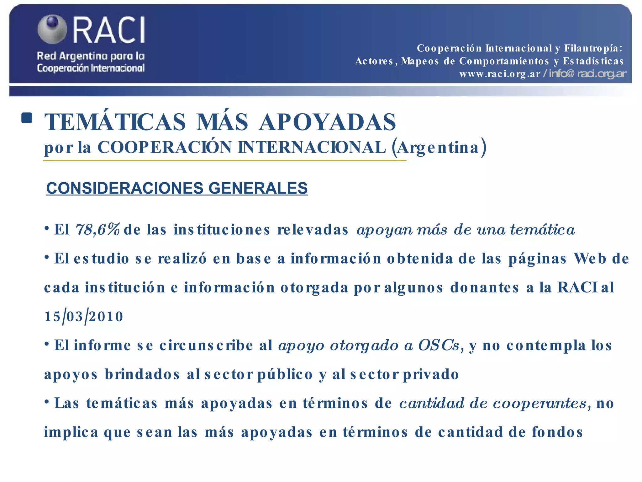 TEMÁTICAS MÁS APOYADAS   por la COOPERACIÓN INTERNACIONAL (Argentina) El  78,6%  de las instituciones relevadas  apoyan más de una temática El estudio se realizó en base a información obtenida de las páginas Web de cada institución e información otorgada por algunos donantes a la RACI al 15/03/2010 El informe se circunscribe al  apoyo otorgado a OSCs , y no contempla los apoyos brindados al sector público y al sector privado Las temáticas más apoyadas en términos de  cantidad de cooperantes , no implica que sean las más apoyadas en términos de cantidad de fondos CONSIDERACIONES GENERALES Cooperación Internacional y Filantropía:  Actores, Mapeos de Comportamientos y Estadísticas www.raci.org.ar   / info@raci.org.ar 