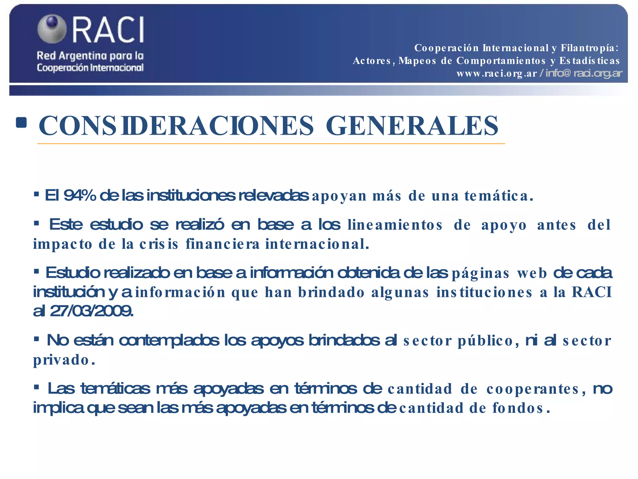 CONSIDERACIONES GENERALES El 94% de las instituciones relevadas  apoyan más de una temática . Este estudio se realizó en base a los  lineamientos de apoyo antes del impacto de la crisis financiera internacional . Estudio realizado en base a información obtenida de las  páginas web  de cada institución y a  información que han brindado algunas instituciones a la RACI  al 27/03/2009. No están contemplados los apoyos brindados al  sector público , ni al  sector privado . Las temáticas más apoyadas en términos de  cantidad de cooperantes , no implica que sean las más apoyadas en términos de  cantidad de fondos . Cooperación Internacional y Filantropía:  Actores, Mapeos de Comportamientos y Estadísticas www.raci.org.ar   / info@raci.org.ar 