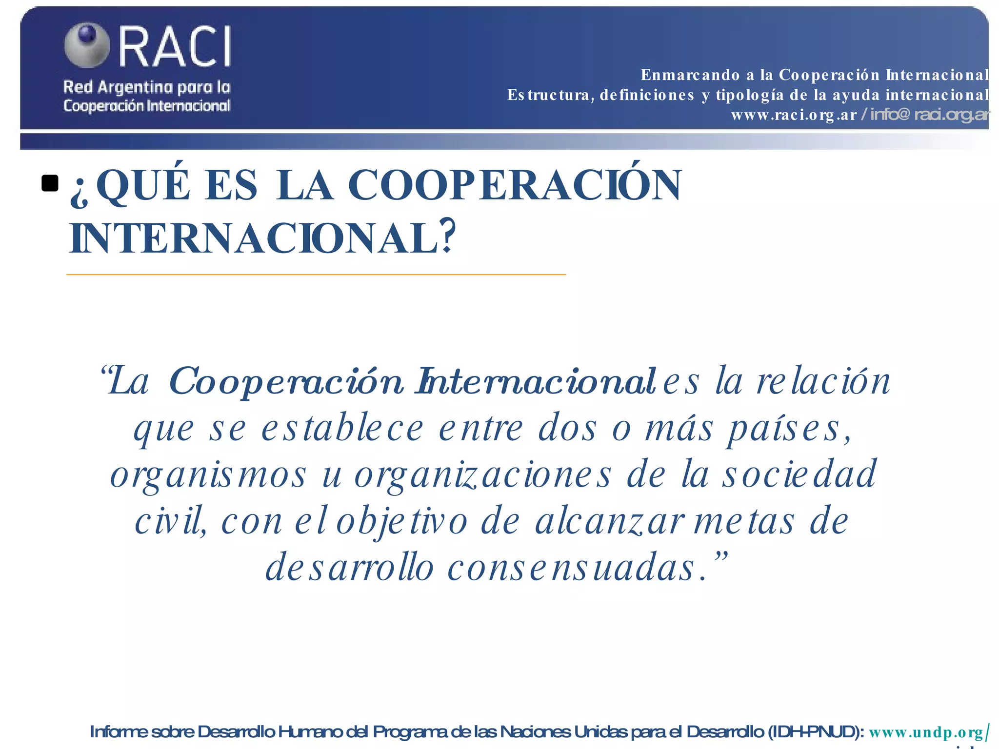 ¿QUÉ ES LA COOPERACIÓN INTERNACIONAL? “ La  Cooperación Internacional  es la relación que se establece entre dos o más países, organismos u organizaciones de la sociedad civil, con el objetivo de alcanzar metas de desarrollo consensuadas.” Informe sobre Desarrollo Humano del Programa de las Naciones Unidas para el Desarrollo (IDH-PNUD):   www.undp.org / spanish   Enmarcando a la Cooperación Internacional Estructura, definiciones y tipología de la ayuda internacional www.raci.org.ar   / info@raci.org.ar 