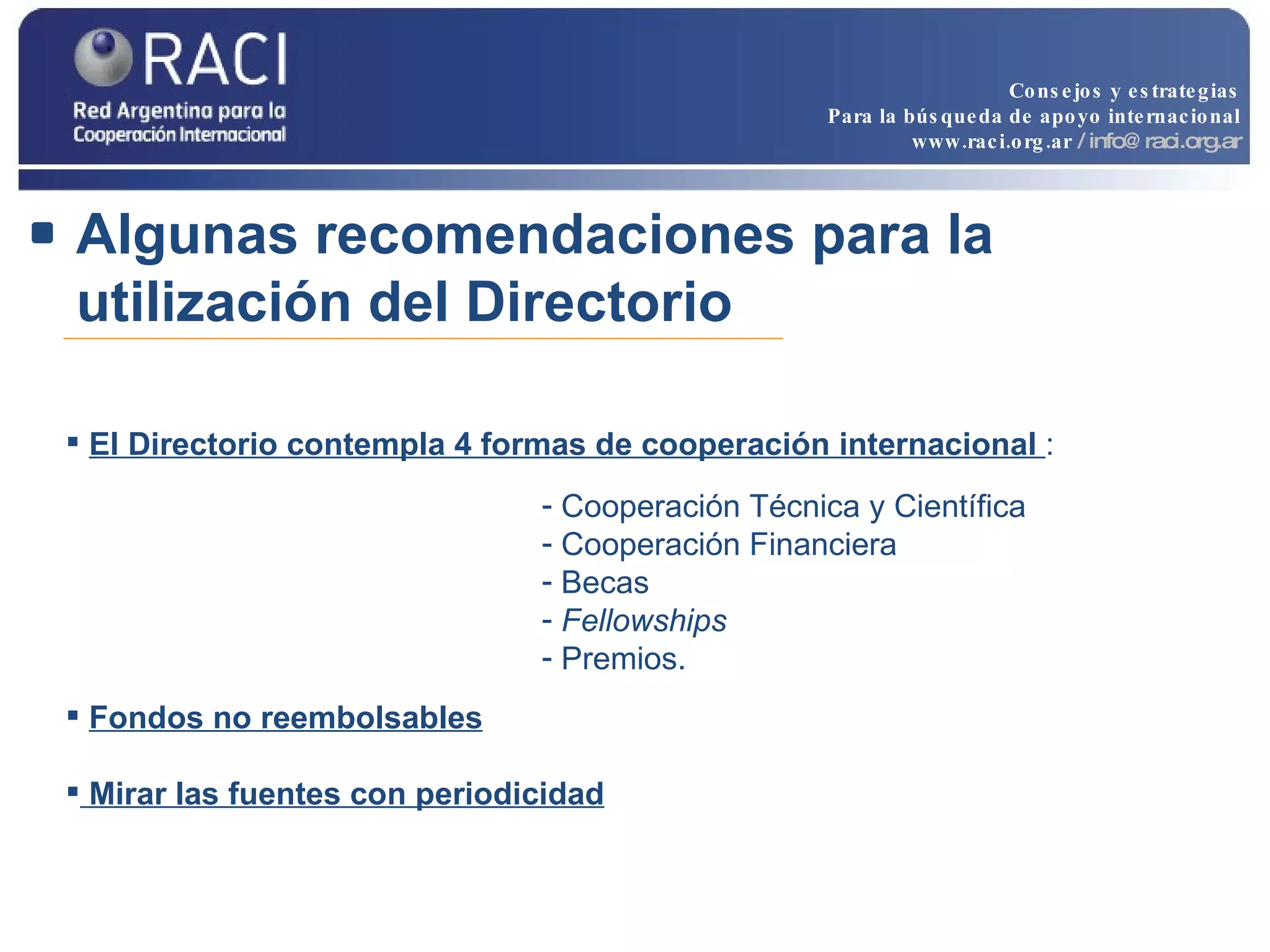 Algunas recomendaciones para la utilización del Directorio Cooperación Técnica y Científica Cooperación Financiera  Becas  Fellowships   Premios. El Directorio contempla 4 formas de cooperación internacional  :  Fondos no reembolsables Mirar las fuentes con  periodicidad Consejos y estrategias Para la búsqueda de apoyo internacional www.raci.org.ar   / info@raci.org.ar 