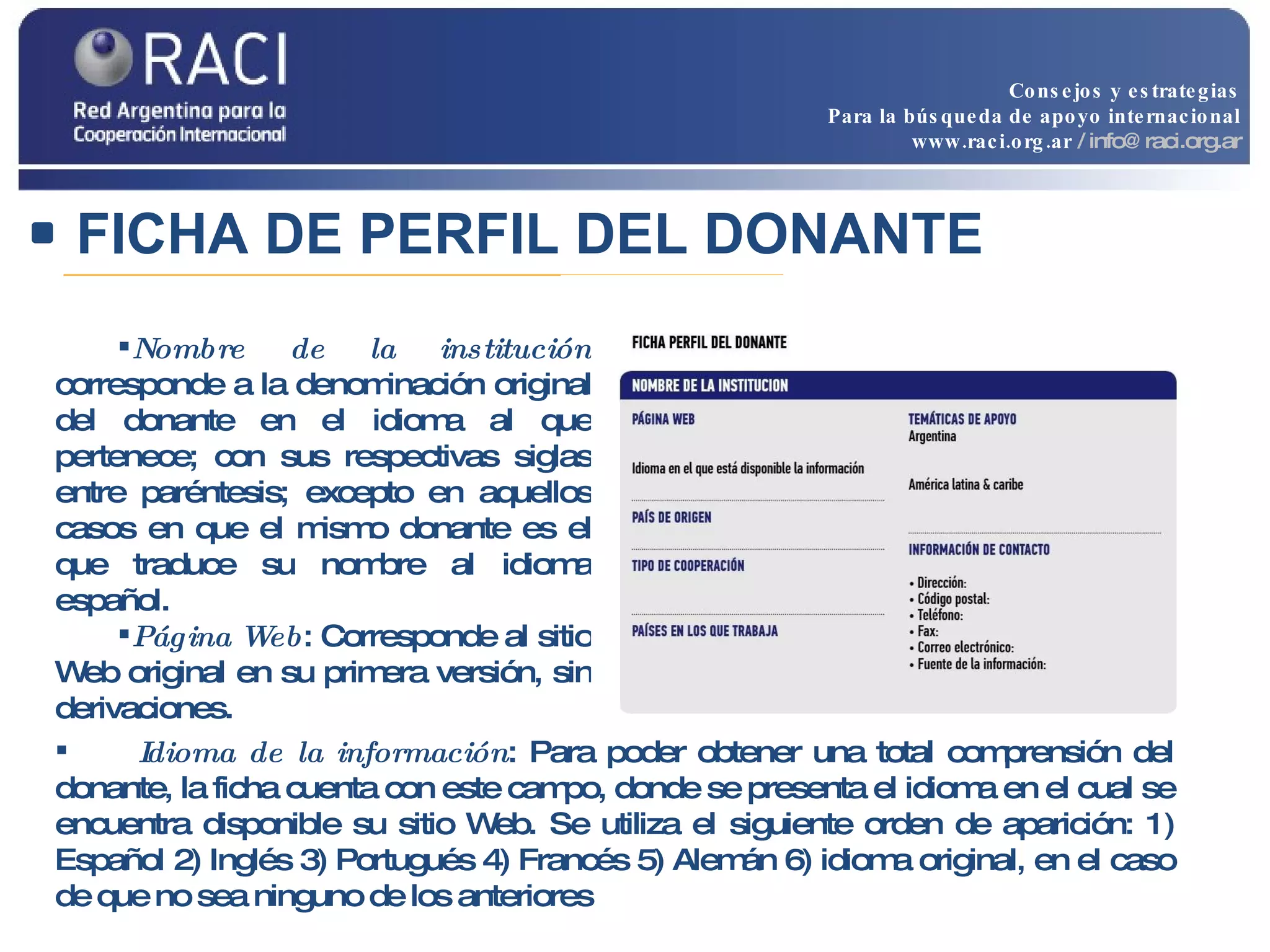 FICHA DE PERFIL DEL DONANTE Nombre de la institución  corresponde a la denominación original del donante en el idioma al que pertenece; con sus respectivas siglas entre paréntesis; excepto en aquellos casos en que el mismo donante es el que traduce su nombre al idioma español. Página Web : Corresponde al sitio Web original en su primera versión, sin derivaciones.  Idioma de la información : Para poder obtener una total comprensión del donante, la ficha cuenta con este campo, donde se presenta el idioma en el cual se encuentra disponible su sitio Web. Se utiliza el siguiente orden de aparición: 1) Español 2) Inglés 3) Portugués 4) Francés 5) Alemán 6) idioma original, en el caso de que no sea ninguno de los anteriores Consejos y estrategias Para la búsqueda de apoyo internacional www.raci.org.ar   / info@raci.org.ar 