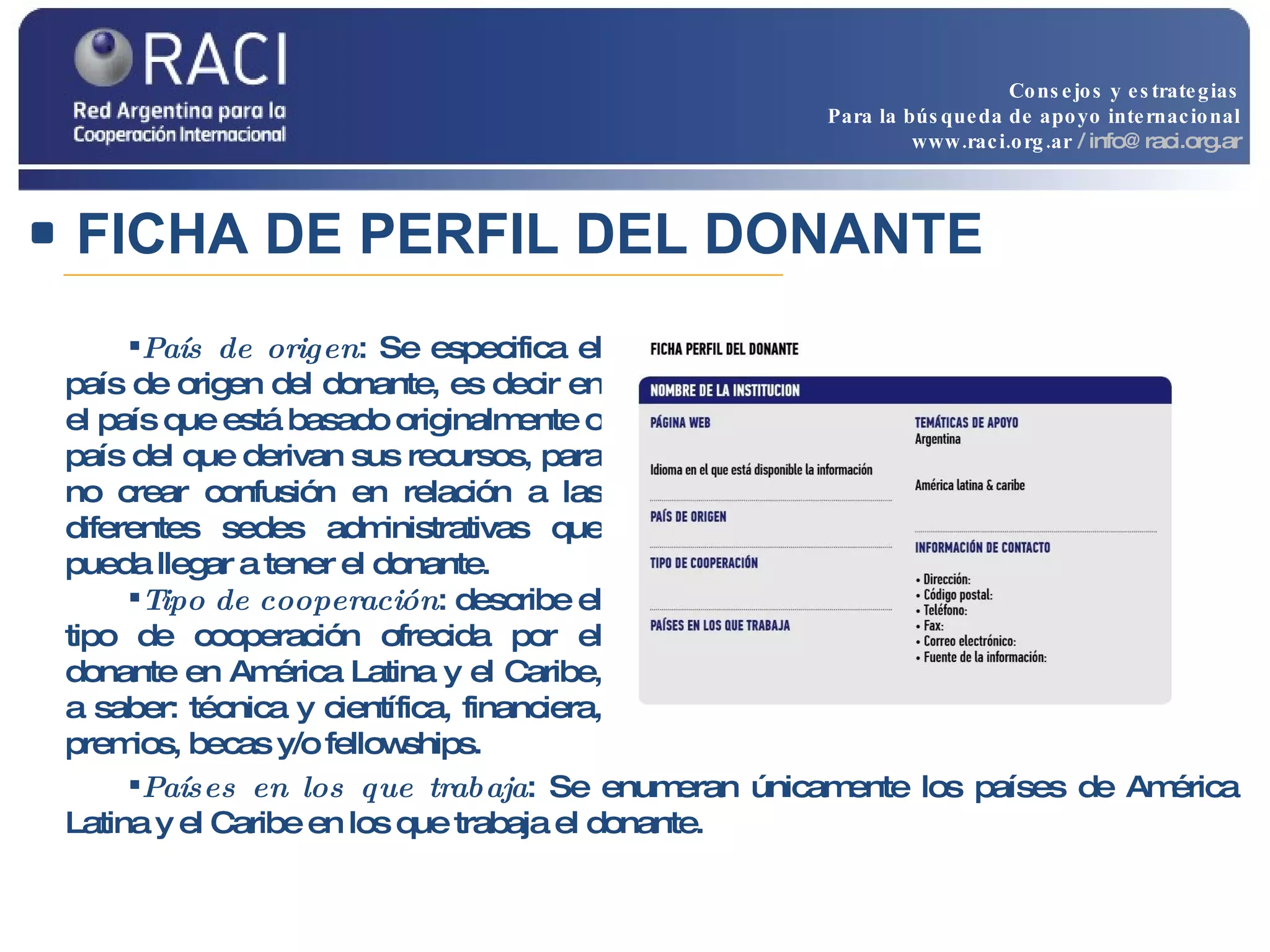 País de origen : Se especifica el país de origen del donante, es decir en el país que está basado originalmente o país del que derivan sus recursos, para no crear confusión en relación a las diferentes sedes administrativas que pueda llegar a tener el donante.  Tipo de cooperación : describe el tipo de cooperación ofrecida por el donante en América Latina y el Caribe, a saber:   técnica y científica, financiera, premios, becas y/o fellowships.   Países en los que trabaja : Se enumeran únicamente los países de América Latina y el Caribe en los que trabaja el donante.  FICHA DE PERFIL DEL DONANTE Consejos y estrategias Para la búsqueda de apoyo internacional www.raci.org.ar   / info@raci.org.ar 