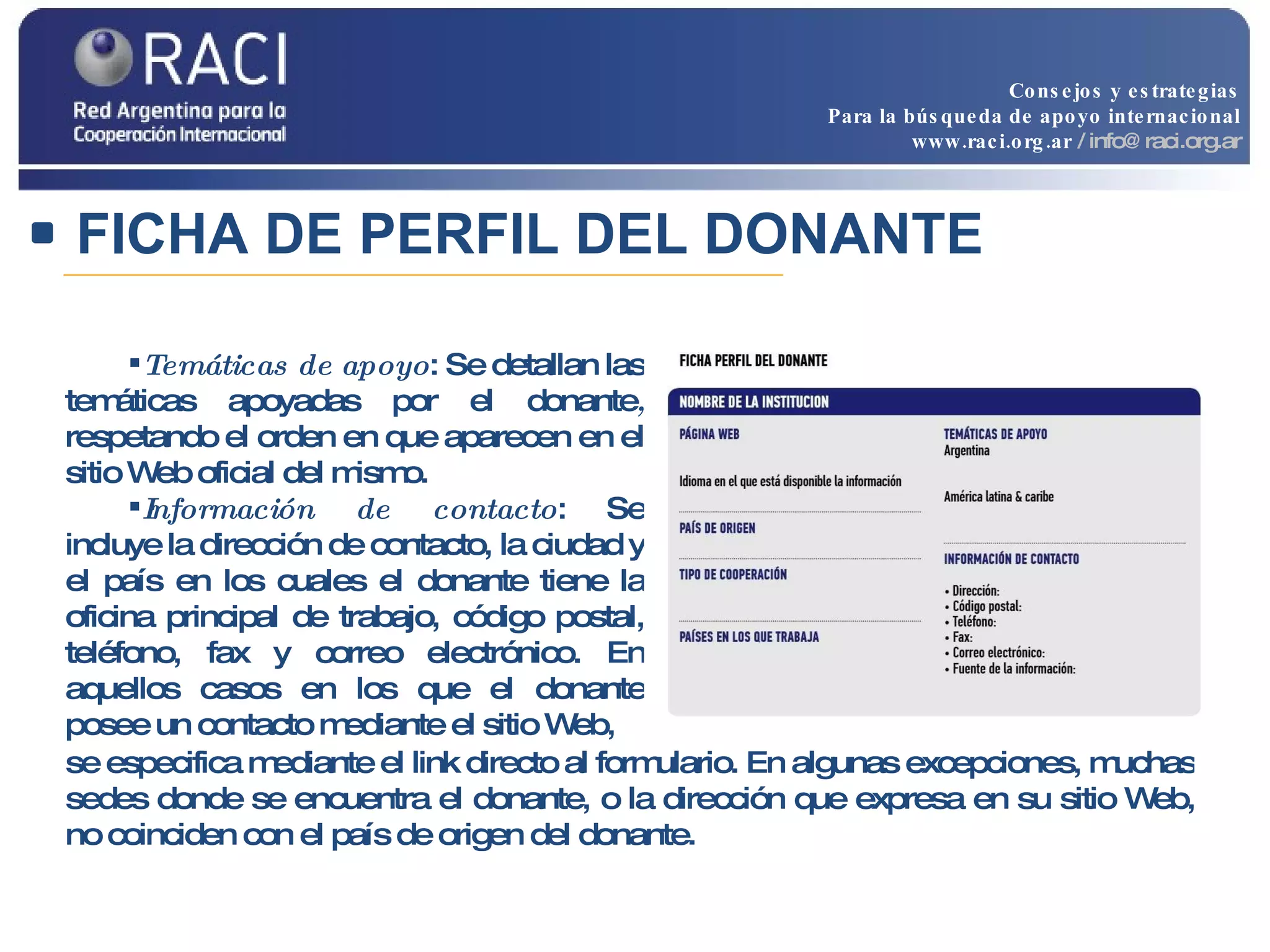 Temáticas de apoyo : Se detallan las temáticas apoyadas   por el donante ,  respetando el orden en que aparecen en el sitio Web oficial del mismo. Información de contacto : Se incluye la dirección   de contacto, la ciudad y el país en los cuales el donante tiene la oficina principal de trabajo, código postal, teléfono, fax y correo electrónico. En aquellos casos en los que el donante posee un contacto mediante el sitio Web, se especifica mediante el link directo al formulario. En algunas excepciones, muchas sedes donde se encuentra el donante, o la dirección que expresa en su sitio Web, no coinciden con el país de origen del donante.  FICHA DE PERFIL DEL DONANTE Consejos y estrategias Para la búsqueda de apoyo internacional www.raci.org.ar   / info@raci.org.ar 