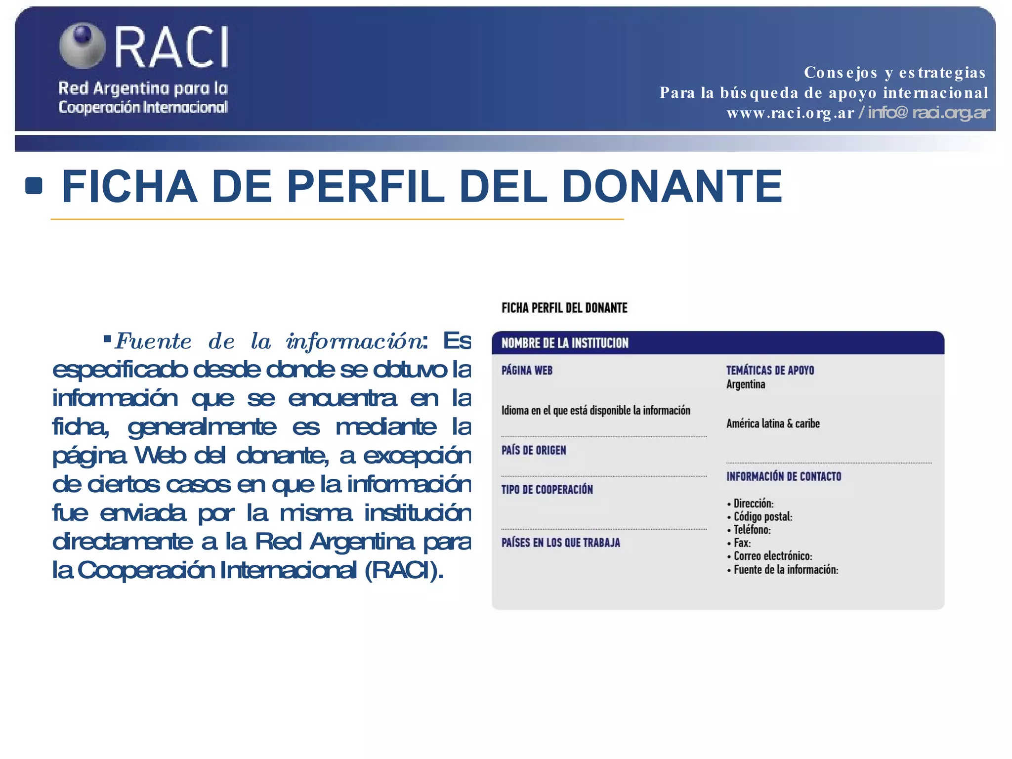 Fuente de la información : Es especificado desde donde se obtuvo la información que se encuentra en la ficha, generalmente es mediante la página Web del donante, a excepción de ciertos casos en que la información fue enviada por la misma institución directamente a la Red Argentina para la Cooperación Internacional (RACI).  FICHA DE PERFIL DEL DONANTE Consejos y estrategias Para la búsqueda de apoyo internacional www.raci.org.ar   / info@raci.org.ar 