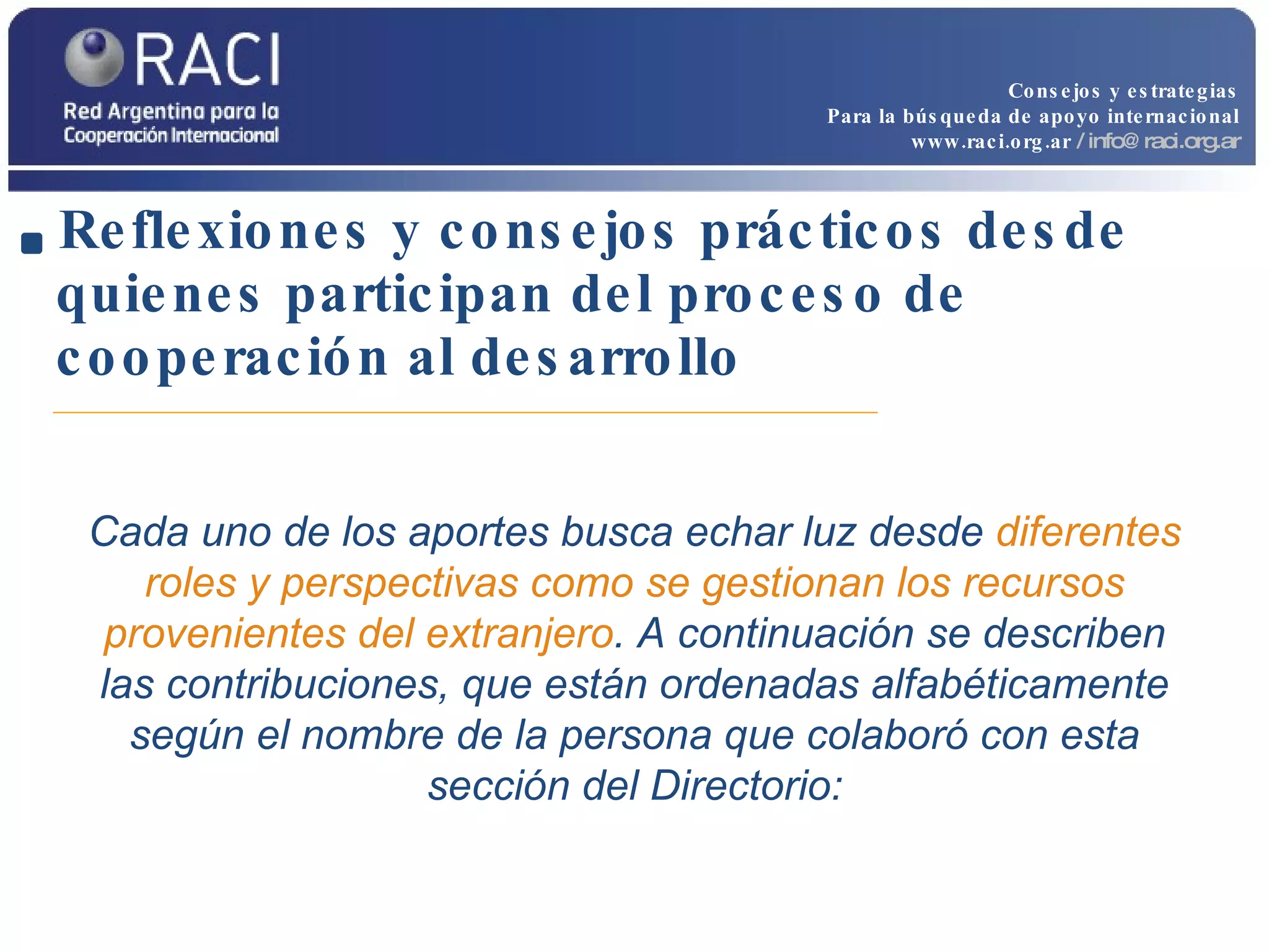Reflexiones y consejos prácticos desde quienes participan del proceso de cooperación al desarrollo Cada uno de los aportes busca echar luz desde  diferentes roles y perspectivas como se gestionan los recursos provenientes del extranjero . A continuación se describen las contribuciones, que están ordenadas alfabéticamente según el nombre de la persona que colaboró con esta sección del Directorio: Consejos y estrategias Para la búsqueda de apoyo internacional www.raci.org.ar   / info@raci.org.ar 