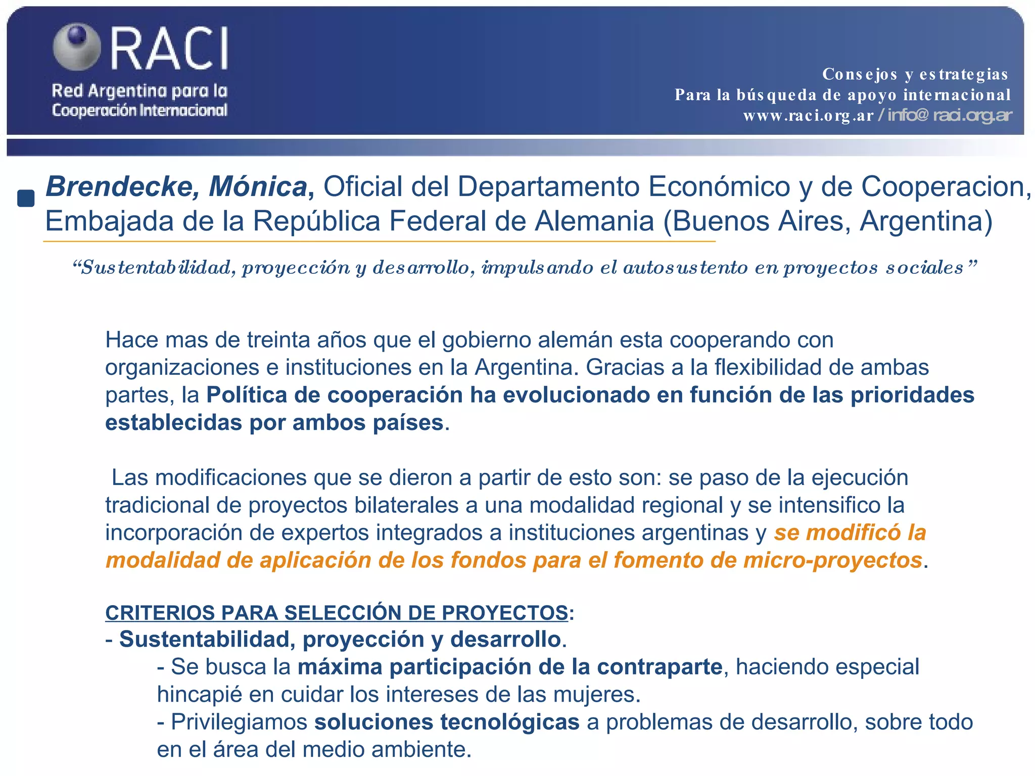 “ Sustentabilidad, proyección y desarrollo, impulsando el autosustento en proyectos sociales” Brendecke, Mónica ,  Oficial del Departamento Económico y de Cooperacion, Embajada de la República Federal de Alemania (Buenos Aires, Argentina) Hace mas de treinta años que el gobierno alemán esta cooperando con organizaciones e instituciones en la Argentina. Gracias a la flexibilidad de ambas partes, la  Política de cooperación ha evolucionado en función de las prioridades establecidas por ambos países . Las modificaciones que se dieron a partir de esto son: se paso de la ejecución tradicional de proyectos bilaterales a una modalidad regional y se intensifico la incorporación de expertos integrados a instituciones argentinas y  se modificó la modalidad de aplicación de los fondos para el fomento de micro-proyectos .  CRITERIOS PARA SELECCIÓN DE PROYECTOS : -  Sustentabilidad, proyección y desarrollo .  - Se busca la  máxima participación de la contraparte , haciendo especial hincapié en cuidar los intereses de las mujeres. - Privilegiamos  soluciones tecnológicas  a problemas de desarrollo, sobre todo en el área del medio ambiente. Consejos y estrategias Para la búsqueda de apoyo internacional www.raci.org.ar   / info@raci.org.ar 