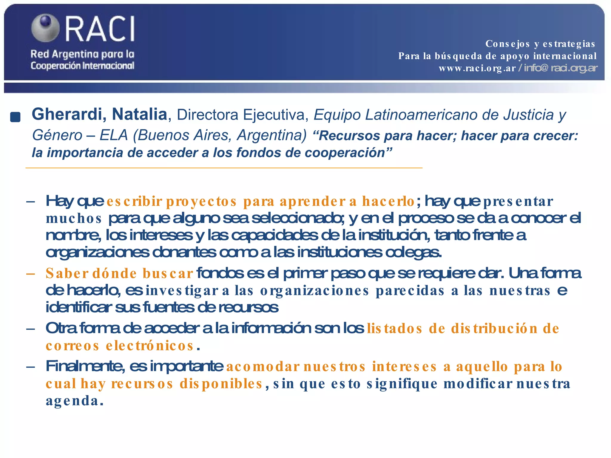 Hay que  escribir proyectos para aprender a hacerlo ; hay que  presentar muchos  para que alguno sea seleccionado; y en el proceso se da a conocer el nombre, los intereses y las capacidades de la institución, tanto frente a organizaciones donantes como a las instituciones colegas. Saber dónde buscar  fondos es el primer paso que se requiere dar. Una forma de hacerlo, es  investigar a las organizaciones parecidas a las nuestras  e identificar sus fuentes de recursos Otra forma de acceder a la información son los  listados de distribución de correos electrónicos . Finalmente, es importante  acomodar nuestros intereses a aquello para lo cual hay recursos disponibles ,  sin que esto signifique modificar nuestra agenda . Gherardi, Natalia ,  Directora Ejecutiva,  Equipo Latinoamericano de Justicia y Género – ELA (Buenos Aires, Argentina)   “Recursos para hacer; hacer para crecer: la importancia de acceder a los fondos de cooperación” Consejos y estrategias Para la búsqueda de apoyo internacional www.raci.org.ar   / info@raci.org.ar 