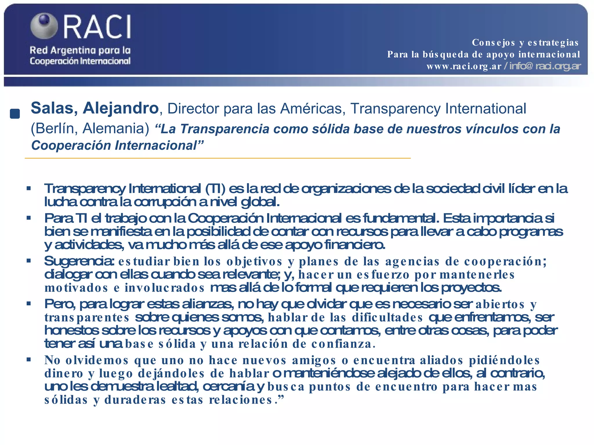Transparency International (TI) es la red de organizaciones de la sociedad civil líder en la lucha contra la corrupción a nivel global.  Para TI el trabajo con la Cooperación Internacional es fundamental. Esta importancia si bien se manifiesta en la posibilidad de contar con recursos para llevar a cabo programas y actividades, va mucho más allá de ese apoyo financiero.  Sugerencia:  estudiar bien los objetivos y planes de las agencias de cooperación ; dialogar con ellas cuando sea relevante; y,  hacer un esfuerzo por mantenerles motivados e involucrados  mas allá de lo formal que requieren los proyectos.  Pero, para lograr estas alianzas, no hay que olvidar que es necesario ser  abiertos y transparentes  sobre quienes somos,  hablar de las dificultades  que enfrentamos, ser honestos sobre los recursos y apoyos con que contamos, entre otras cosas, para poder tener así una  base sólida y una relación de confianza.  No olvidemos que uno no hace nuevos amigos o encuentra aliados pidiéndoles dinero y luego dejándoles de hablar  o manteniéndose alejado de ellos, al contrario, uno les demuestra lealtad, cercanía y  busca puntos de encuentro para hacer mas sólidas y duraderas estas relaciones.” Salas, Alejandro , Director para las Américas, Transparency International (Berlín, Alemania)   “La Transparencia como sólida base de nuestros vínculos con la Cooperación Internacional” Consejos y estrategias Para la búsqueda de apoyo internacional www.raci.org.ar   / info@raci.org.ar 