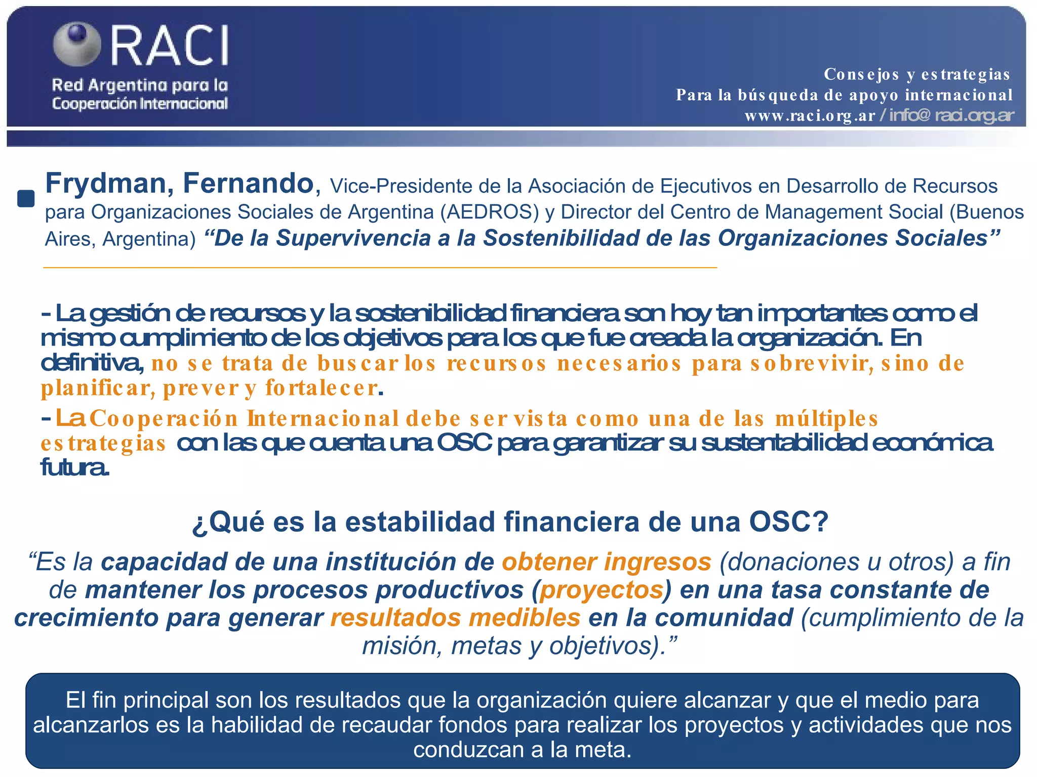 - La gestión de recursos y la sostenibilidad financiera son hoy tan importantes como el mismo cumplimiento de los objetivos para los que fue creada la organización. En definitiva,  no se trata de buscar los recursos necesarios para sobrevivir, sino de planificar, prever y fortalecer .  -  La  Cooperación Internacional debe ser vista como una de las múltiples estrategias  con las que cuenta una OSC para garantizar su sustentabilidad económica futura. Frydman, Fernando ,  Vice-Presidente de la Asociación de Ejecutivos en Desarrollo de Recursos para Organizaciones Sociales de Argentina (AEDROS) y Director del Centro de Management Social (Buenos Aires, Argentina)   “De la Supervivencia a la Sostenibilidad de las Organizaciones Sociales” “ Es la  capacidad de una institución de  obtener ingresos  (donaciones u otros) a fin de  mantener los procesos productivos ( proyectos ) en una tasa constante de crecimiento para generar  resultados   medibles   en la comunidad  (cumplimiento de la misión, metas y objetivos).” ¿Qué es la estabilidad financiera de una OSC?   El fin principal son los resultados que la organización quiere alcanzar y que el medio para alcanzarlos es la habilidad de recaudar fondos para realizar los proyectos y actividades que nos conduzcan a la meta. Consejos y estrategias Para la búsqueda de apoyo internacional www.raci.org.ar   / info@raci.org.ar 