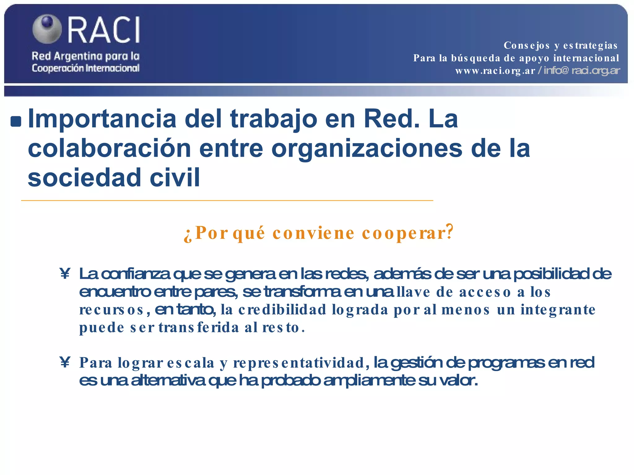 Importancia del trabajo en Red. La colaboración entre organizaciones de la sociedad civil   ¿Por qué conviene cooperar? La confianza que se genera en las redes, además de ser una posibilidad de encuentro entre pares, se transforma en una  llave de acceso a los recursos , en tanto,  la credibilidad lograda por al menos un integrante puede ser transferida al resto. Para lograr escala y representatividad , la gestión de programas en red es una alternativa que ha probado ampliamente su valor. Consejos y estrategias Para la búsqueda de apoyo internacional www.raci.org.ar   / info@raci.org.ar 