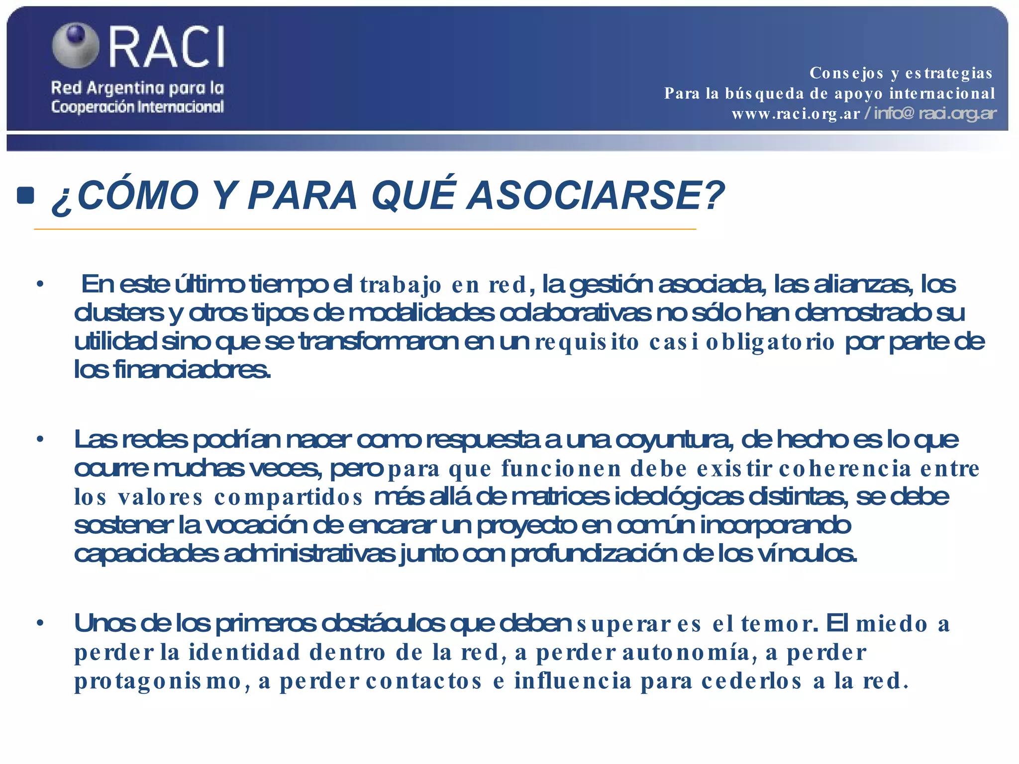 En este último tiempo el  trabajo en red , la gestión asociada, las alianzas, los clusters y otros tipos de modalidades colaborativas no sólo han demostrado su utilidad sino que se transformaron en un  requisito casi obligatorio  por parte de los financiadores.  Las redes podrían nacer como respuesta a una coyuntura, de hecho es lo que ocurre muchas veces, pero  para que funcionen debe existir coherencia entre los valores compartidos  más allá de matrices ideológicas distintas, se debe sostener la vocación de encarar un proyecto en común incorporando capacidades administrativas junto con profundización de los vínculos.  Unos de los primeros obstáculos que deben  superar es el temor . El  miedo a perder la identidad dentro de la red, a perder autonomía, a perder protagonismo, a perder contactos e influencia para cederlos a la red. ¿CÓMO Y PARA QUÉ ASOCIARSE? Consejos y estrategias Para la búsqueda de apoyo internacional www.raci.org.ar   / info@raci.org.ar 