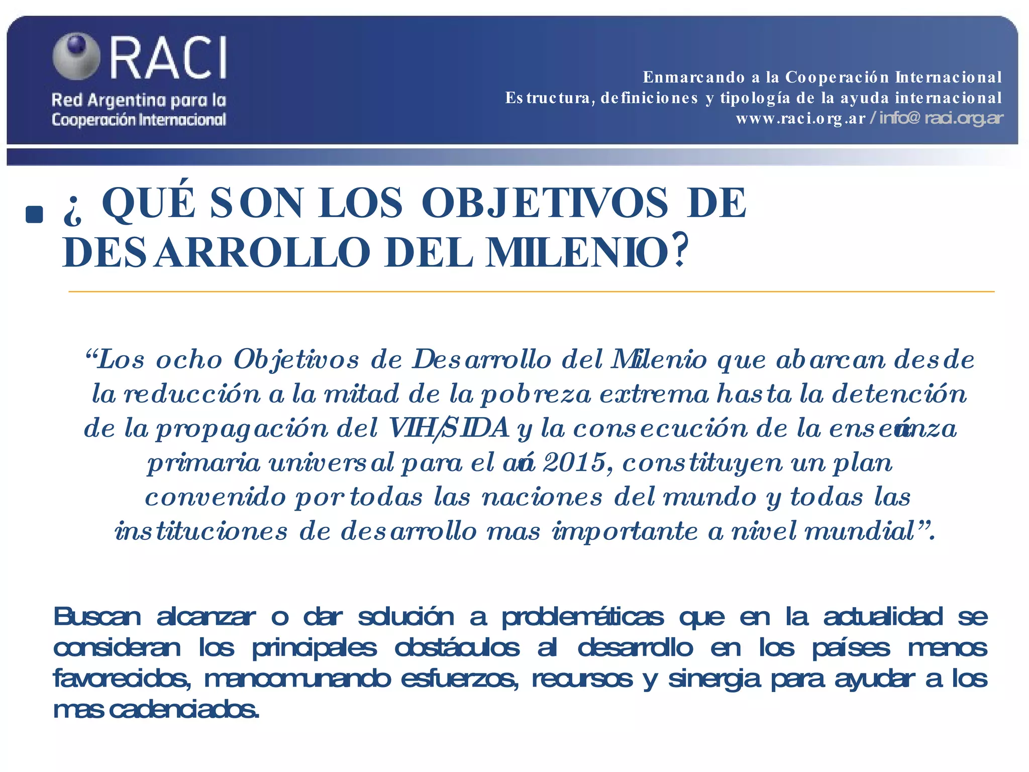 ¿ QUÉ SON LOS OBJETIVOS DE DESARROLLO DEL MILENIO? Buscan alcanzar o dar solución a problemáticas que en la actualidad se consideran los principales obstáculos al desarrollo en los países menos favorecidos, mancomunando esfuerzos, recursos y sinergia para ayudar a los mas cadenciados. “ Los ocho Objetivos de Desarrollo del Milenio que abarcan desde la reducción a la mitad de la pobreza extrema hasta la detención de la propagación del VIH/SIDA y la consecución de la enseñanza primaria universal para el año 2015, constituyen un plan convenido por todas las naciones del mundo y todas las instituciones de desarrollo mas importante a nivel mundial”.  Enmarcando a la Cooperación Internacional Estructura, definiciones y tipología de la ayuda internacional www.raci.org.ar   / info@raci.org.ar 