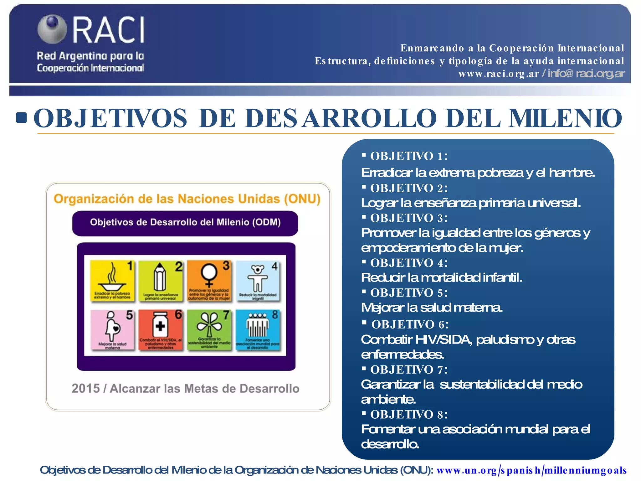 OBJETIVOS DE DESARROLLO DEL MILENIO Objetivos de Desarrollo del Milenio de la Organización de Naciones Unidas (ONU):  www.un.org/spanish/millenniumgoals   OBJETIVO 1 :  Erradicar la extrema pobreza y el hambre . OBJETIVO 2 :  Lograr la enseñanza primaria universal. OBJETIVO 3 :  Promover la igualdad entre los géneros y empoderamiento de la mujer. OBJETIVO 4 :  Reducir la mortalidad infantil. OBJETIVO 5 :  Mejorar la salud materna. OBJETIVO 6 :  Combatir HIV/SIDA, paludismo y otras enfermedades. OBJETIVO 7 :  Garantizar la  sustentabilidad del medio ambiente. OBJETIVO 8 :  Fomentar una asociación mundial para el desarrollo. Enmarcando a la Cooperación Internacional Estructura, definiciones y tipología de la ayuda internacional www.raci.org.ar   / info@raci.org.ar 