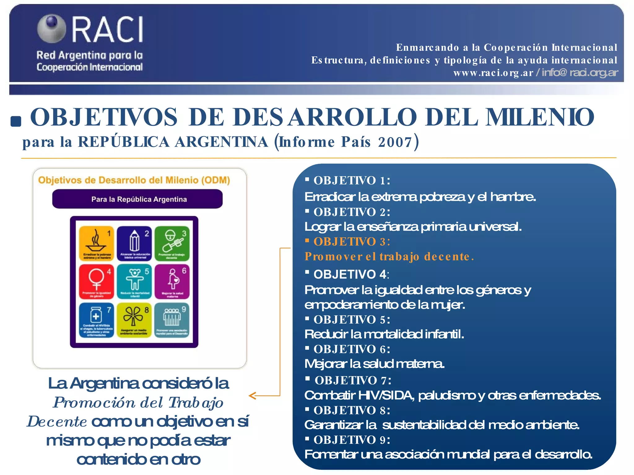 OBJETIVOS DE DESARROLLO DEL MILENIO   para la REPÚBLICA ARGENTINA (Informe País 2007) OBJETIVO 1 :  Erradicar la extrema pobreza y el hambre . OBJETIVO 2 :  Lograr la enseñanza primaria universal. OBJETIVO 3: Promover el trabajo decente.  OBJETIVO 4 :   Promover la igualdad entre los géneros y empoderamiento de la mujer. OBJETIVO 5 :  Reducir la mortalidad infantil. OBJETIVO 6 :  Mejorar la salud materna. OBJETIVO 7 :  Combatir HIV/SIDA, paludismo y otras enfermedades. OBJETIVO 8 :  Garantizar la  sustentabilidad del medio ambiente. OBJETIVO 9 :  Fomentar una asociación mundial para el desarrollo. La Argentina consideró la  Promoción del Trabajo Decente   como un objetivo en sí mismo que no podía estar contenido en otro Enmarcando a la Cooperación Internacional Estructura, definiciones y tipología de la ayuda internacional www.raci.org.ar   / info@raci.org.ar 