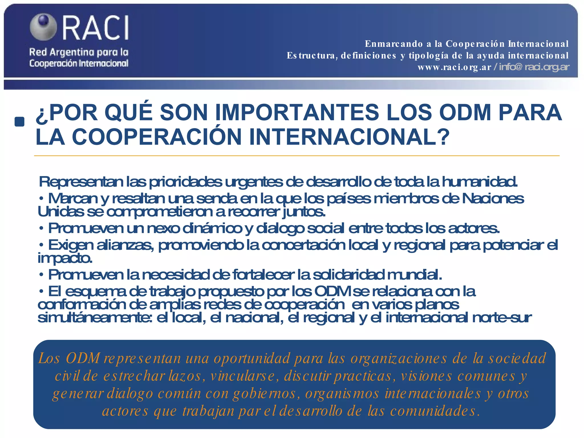 Representan las prioridades urgentes de desarrollo de toda la humanidad. Marcan y resaltan una senda en la que los países miembros de Naciones Unidas se comprometieron a recorrer juntos. Promueven un nexo dinámico y dialogo social entre todos los actores. Exigen alianzas, promoviendo la concertación local y regional para potenciar el impacto. Promueven la necesidad de fortalecer la solidaridad mundial. El esquema de trabajo propuesto por los ODM se relaciona con la conformación de amplias redes de cooperación  en varios planos simultáneamente: el local, el nacional, el regional y el internacional norte-sur Los ODM representan una oportunidad para las organizaciones de la sociedad civil de estrechar lazos, vincularse, discutir practicas, visiones comunes y generar dialogo común con gobiernos, organismos internacionales y otros actores que trabajan par el desarrollo de las comunidades. ¿POR QUÉ SON IMPORTANTES LOS ODM PARA LA COOPERACIÓN INTERNACIONAL? Enmarcando a la Cooperación Internacional Estructura, definiciones y tipología de la ayuda internacional www.raci.org.ar   / info@raci.org.ar 