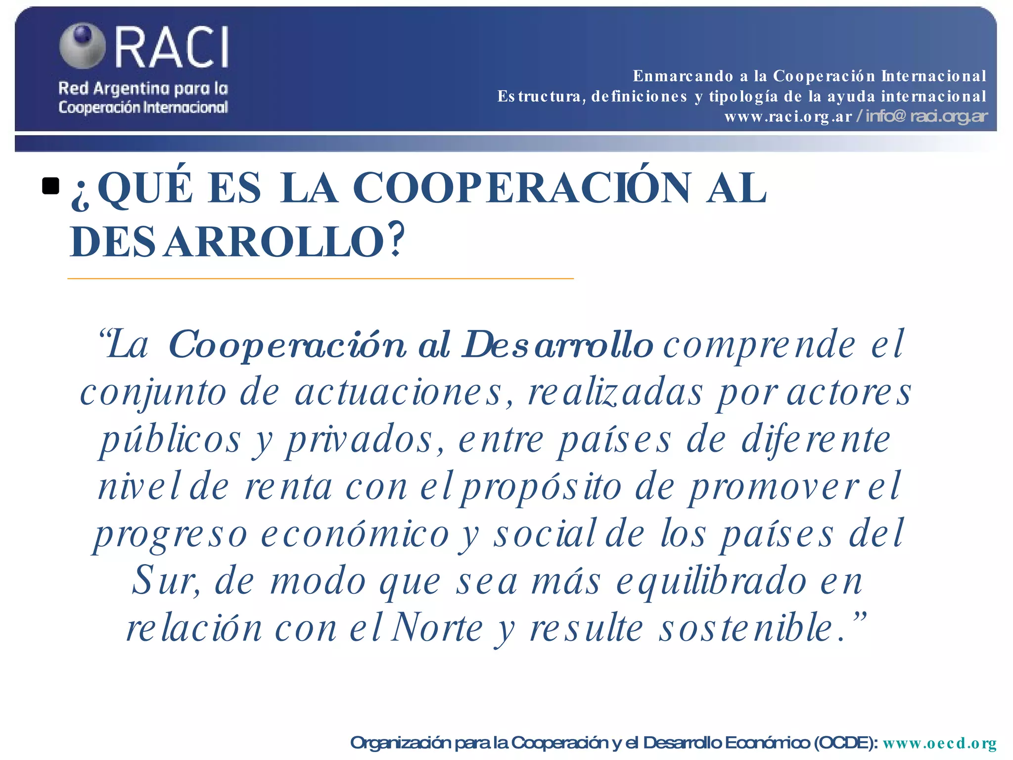 ¿QUÉ ES LA COOPERACIÓN AL DESARROLLO? Organización para la Cooperación y el Desarrollo Económico (OCDE):  www.oecd.org   “ La  Cooperación al Desarrollo  comprende el conjunto de actuaciones, realizadas por actores públicos y privados, entre países de diferente nivel de renta con el propósito de promover el progreso económico y social de los países del Sur, de modo que sea más equilibrado en relación con el Norte y resulte sostenible.”   Enmarcando a la Cooperación Internacional Estructura, definiciones y tipología de la ayuda internacional www.raci.org.ar   / info@raci.org.ar 