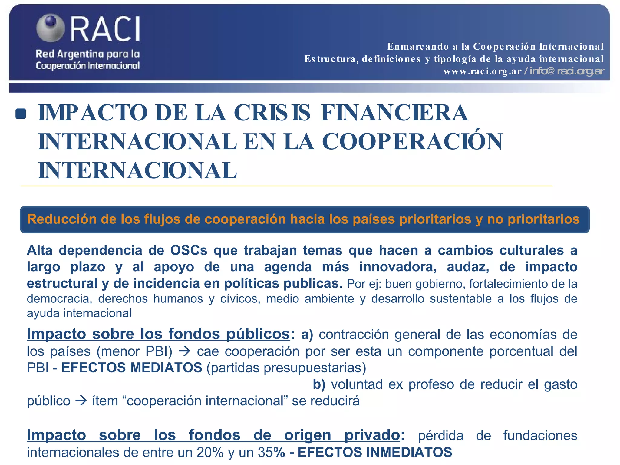 IMPACTO DE LA CRISIS FINANCIERA INTERNACIONAL EN LA COOPERACIÓN INTERNACIONAL Alta   dependencia de OSCs que trabajan temas que hacen a  cambios culturales a largo plazo y al apoyo de una agenda más innovadora, audaz, de impacto estructural y de incidencia en políticas publicas.  Por ej:  buen gobierno, fortalecimiento de la democracia, derechos humanos y cívicos, medio ambiente y desarrollo sustentable a los flujos de ayuda internacional Impacto sobre los fondos públicos :  a)  contracción general de las economías de los países (menor PBI)    cae cooperación por ser esta un componente porcentual del PBI -  EFECTOS MEDIATOS  (partidas presupuestarias)   b)  voluntad ex profeso de reducir el gasto público    ítem “cooperación internacional” se reducirá Impacto sobre los fondos de origen privado :  pérdida de fundaciones internacionales de entre un 20% y un 35 % - EFECTOS INMEDIATOS Reducción de los flujos de cooperación hacia los países prioritarios y no prioritarios Enmarcando a la Cooperación Internacional Estructura, definiciones y tipología de la ayuda internacional www.raci.org.ar   / info@raci.org.ar 