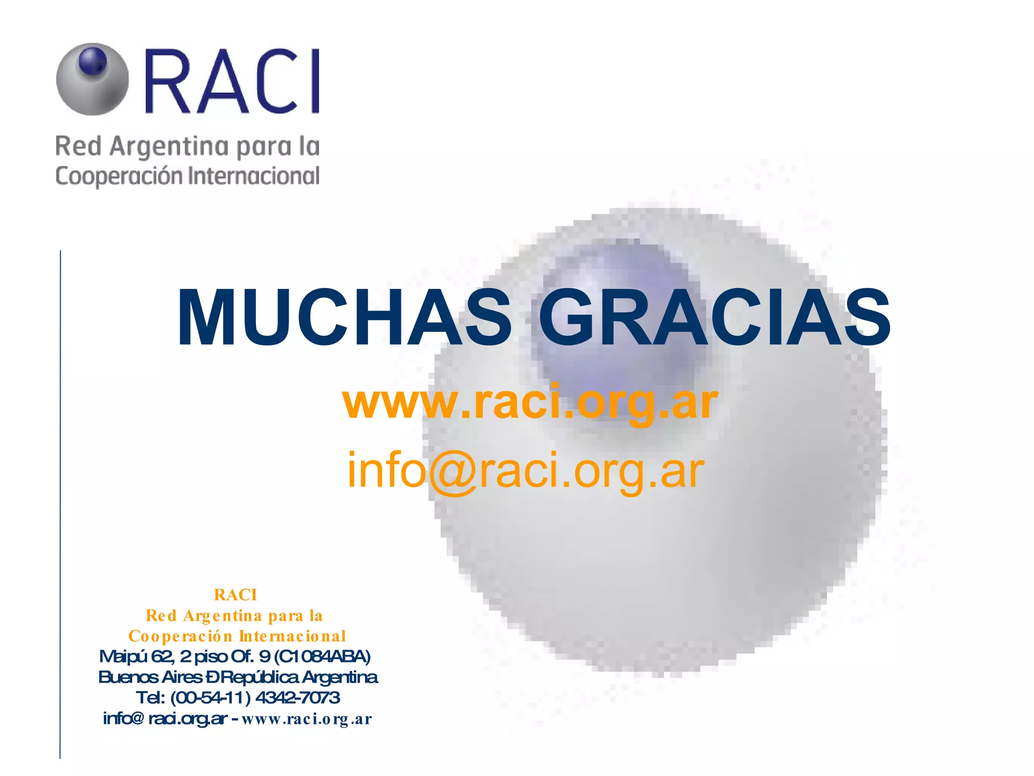 RACI  Red Argentina para la  Cooperación Internacional Maipú 62, 2 piso Of. 9 (C1084ABA)  Buenos Aires – República Argentina Tel: (00-54-11) 4342-7073 info@raci.org.ar -  www.raci.org.ar MUCHAS GRACIAS www.raci.org.ar [email_address] 