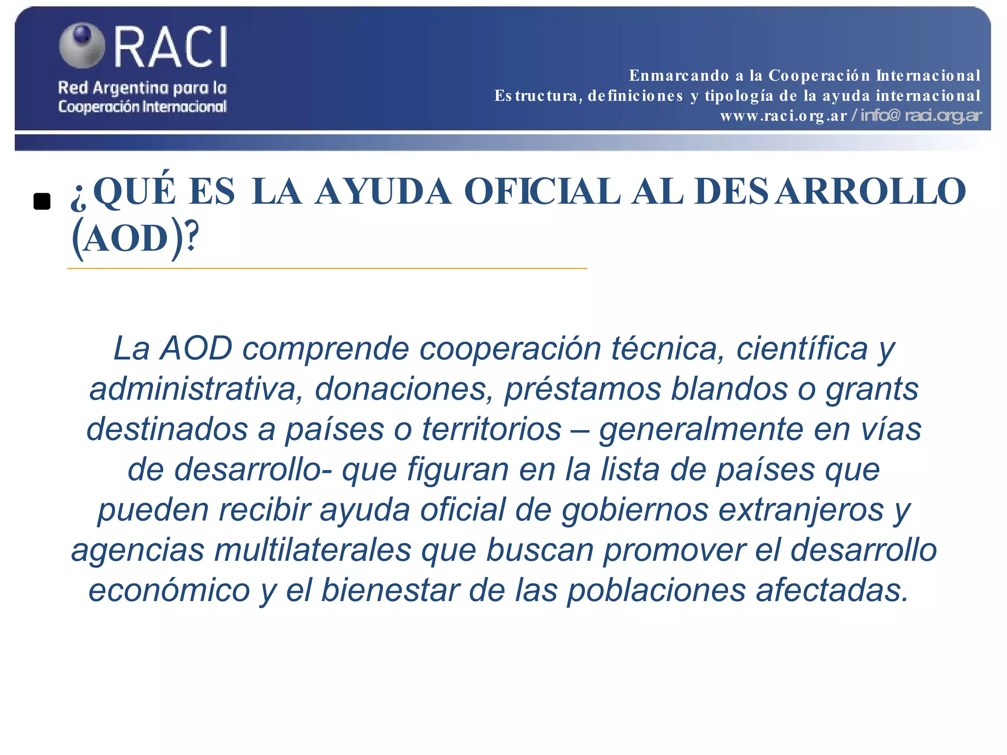 ¿QUÉ ES LA AYUDA OFICIAL AL DESARROLLO (AOD)? La AOD comprende cooperación técnica, científica y administrativa, donaciones, préstamos blandos o grants destinados a países o territorios – generalmente en vías de desarrollo- que figuran en la lista de países que pueden recibir ayuda oficial de gobiernos extranjeros y agencias multilaterales que buscan promover el desarrollo económico y el bienestar de las poblaciones afectadas.  Enmarcando a la Cooperación Internacional Estructura, definiciones y tipología de la ayuda internacional www.raci.org.ar   / info@raci.org.ar 