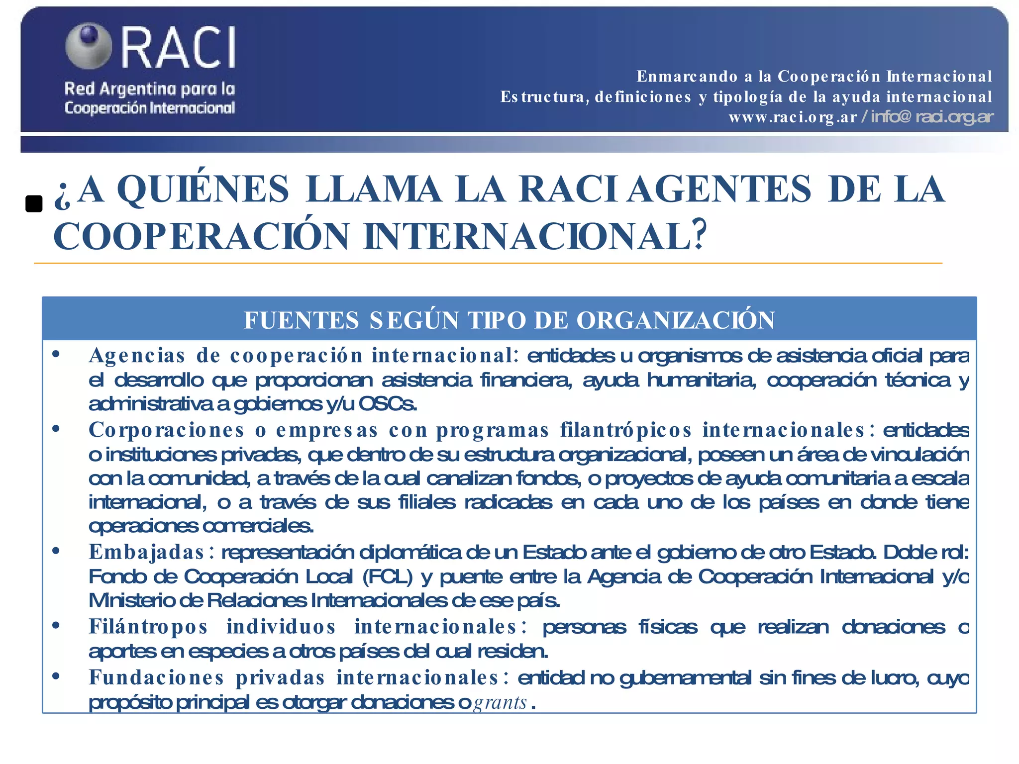¿A QUIÉNES LLAMA LA RACI AGENTES DE LA COOPERACIÓN INTERNACIONAL? Enmarcando a la Cooperación Internacional Estructura, definiciones y tipología de la ayuda internacional www.raci.org.ar   / info@raci.org.ar FUENTES SEGÚN TIPO DE ORGANIZACIÓN Agencias de cooperación internacional:  entidades u organismos de asistencia oficial para el desarrollo que proporcionan asistencia financiera, ayuda humanitaria, cooperación técnica y administrativa a gobiernos y/u OSCs.  Corporaciones o empresas con programas filantrópicos internacionales:  entidades o instituciones privadas, que dentro de su estructura organizacional, poseen un área de vinculación con la comunidad, a través de la cual canalizan fondos, o proyectos de ayuda comunitaria a escala internacional, o a través de sus filiales radicadas en cada uno de los países en donde tiene operaciones comerciales. Embajadas:  representación diplomática de un Estado ante el gobierno de otro Estado. Doble rol: Fondo de Cooperación Local (FCL) y puente entre la Agencia de Cooperación Internacional y/o Ministerio de Relaciones Internacionales de ese país. Filántropos individuos internacionales:  personas físicas que realizan donaciones o aportes en especies a otros países del cual residen.  Fundaciones privadas internacionales:  entidad no gubernamental sin fines de lucro, cuyo propósito principal es otorgar donaciones o  grants . 