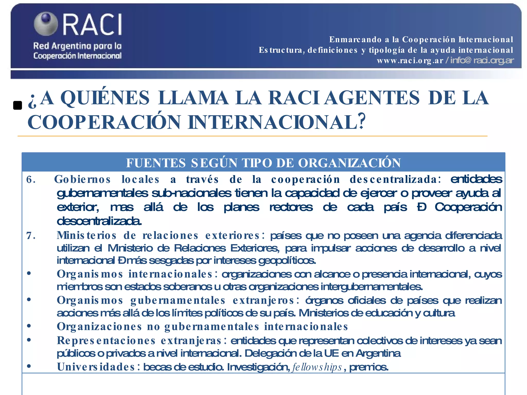 ¿A QUIÉNES LLAMA LA RACI AGENTES DE LA COOPERACIÓN INTERNACIONAL? Enmarcando a la Cooperación Internacional Estructura, definiciones y tipología de la ayuda internacional www.raci.org.ar   / info@raci.org.ar FUENTES SEGÚN TIPO DE ORGANIZACIÓN 6.  Gobiernos locales  a través de la cooperación descentralizada:  entidades gubernamentales sub-nacionales tienen la capacidad de ejercer o proveer ayuda al exterior, mas allá de los planes rectores de cada país – Cooperación descentralizada. 7.  Ministerios de relaciones exteriores:  países que no poseen una agencia diferenciada utilizan el Ministerio de Relaciones Exteriores, para impulsar acciones de desarrollo a nivel internacional – más sesgadas por intereses geopolíticos. Organismos internacionales:  organizaciones con alcance o presencia internacional, cuyos miembros son estados soberanos u otras organizaciones intergubernamentales. Organismos gubernamentales extranjeros:  órganos oficiales de países que realizan acciones más allá de los límites políticos de su país. Ministerios de educación y cultura Organizaciones no gubernamentales internacionales Representaciones extranjeras:  entidades que representan colectivos de intereses ya sean públicos o privados a nivel internacional. Delegación de la UE en Argentina Universidades:  becas de estudio. Investigación,  fellowships , premios. 