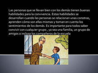 Las personas que se llevan bien con los demás tienen buenas
habilidades para la convivencia. Estas habilidades se
desarrollan cuando las personas se relacionan unas conotras,
aprenden cómo son ellas mismas y toman en cuenta los
sentimientos de los demás. Es importante para todos saber
convivir con cualquier grupo , ya sea una familia, un grupo de
amigos o incluso los compañeros de la escuela
 