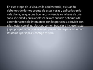En esta etapa de la vida, en la adolescencia, es cuando
debemos de darnos cuenta de estas cosas y aplicarlas en la
vida diaria, ya que una buena convivencia es la base de una
sana sociedad y en la adolescencia es cuando debemos de
aprender a no solo interactuar con las personas, convivir con
ellas, estar con ellas, platicar, comer, trabajar e incluso hasta
jugar porque la convivencia siempre es buena para estar con
las demás personas y contigo mismo.
 