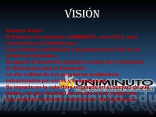 Visión
Nuestra Visión
El Sistema Universitario UNIMINUTO, en el 2012, será
reconocido en Colombia por:
Las vivencias espirituales y la presencia de Dios en el
ámbito universitario.
Su aporte al desarrollo del país a través de la formación
en Educación para el Desarrollo.
La alta calidad de sus programas académicos
estructurados por ciclos y competencias.
Su impacto en la cobertura originado en el número de sus
Sedes y la gran facilidad de acceso a sus programas.
Sus amplias relaciones nacionales e internacionales.
 