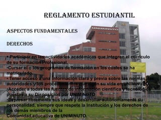 REGLAMENTO ESTUDIANTIL

ASPECTOS FUNDAMENTALES

DERECHOS

• Participar en las actividades académicas que integren el currículo
de su formación Profesional.
•Cursar el o los programas de formación en los cuales se ha
matriculado.
• Tener acceso a una información clara y previa sobre las normas, las
autoridades y los procedimientos que rigen su vida en UNIMINUTO.
•Acceder a todas las fuentes de información científica y tecnológica
puestas a su Disposición por UNIMINUTO
•Expresar libremente sus ideas y desarrollar autónomamente su
personalidad, siempre que respete la Institución y los derechos de
los demás miembros de la
Comunidad educativa de UNIMINUTO.
 