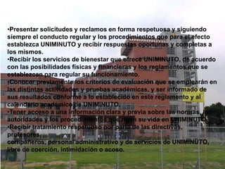 •Presentar solicitudes y reclamos en forma respetuosa y siguiendo
siempre el conducto regular y los procedimientos que para el efecto
establezca UNIMINUTO y recibir respuestas oportunas y completas a
los mismos.
•Recibir los servicios de bienestar que ofrece UNIMINUTO, de acuerdo
con las posibilidades físicas y financieras y los reglamentos que se
establezcan para regular su funcionamiento.
•Conocer previamente los criterios de evaluación que se emplearán en
las distintas actividades y pruebas académicas, y ser informado de
sus resultados conforme a lo establecido en este reglamento y al
calendario académico de UNIMINUTO.
•Tener acceso a una información clara y previa sobre las normas, las
autoridades y los procedimientos que rigen su vida en UNIMINUTO.
•Recibir tratamiento respetuoso por parte de las directivas,
profesores,
compañeros, personal administrativo y de servicios de UNIMINUTO,
libre de coerción, intimidación o acoso.
 