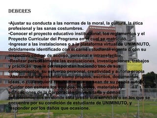 DEBERES

•Ajustar su conducta a las normas de la moral, la cultura, la ética
profesional y las sanas costumbres.
•Conocer el proyecto educativo institucional, los reglamentos y el
Proyecto Curricular del Programa en el cual se matriculó.
•Ingresar a las instalaciones o a la plataforma virtual de UNIMINUTO,
debidamente identificado con el carné estudiantil vigente o con su
respectivo código de acceso, personal e intransferible.
•Realizar personalmente las evaluaciones, investigaciones, trabajos
y prácticas que le correspondan haciendo uso de sus
conocimientos, su esfuerzo personal, creatividad y autoría propia
•Abstenerse de presentar como propios, escritos, documentos,
ideas, o cualesquiera resultados que no sean de su propia autoría.
•Cuidar con esmero los equipos, muebles, materiales y
edificaciones de la Corporación Universitaria y demás
establecimientos en donde ésta preste sus servicios o en los que se
encuentre por su condición de estudiante de UNIMINUTO, y
responder por los daños que ocasione.
 