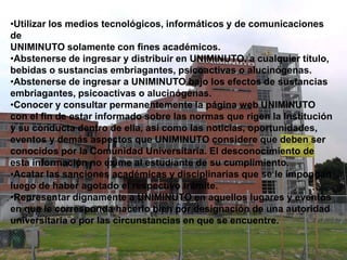 •Utilizar los medios tecnológicos, informáticos y de comunicaciones
de
UNIMINUTO solamente con fines académicos.
•Abstenerse de ingresar y distribuir en UNIMINUTO, a cualquier título,
bebidas o sustancias embriagantes, psicoactivas o alucinógenas.
•Abstenerse de ingresar a UNIMINUTO bajo los efectos de sustancias
embriagantes, psicoactivas o alucinógenas.
•Conocer y consultar permanentemente la página web UNIMINUTO
con el fin de estar informado sobre las normas que rigen la Institución
y su conducta dentro de ella, así como las noticias, oportunidades,
eventos y demás aspectos que UNIMINUTO considere que deben ser
conocidos por la Comunidad Universitaria. El desconocimiento de
esta información no exime al estudiante de su cumplimiento.
•Acatar las sanciones académicas y disciplinarias que se le impongan
luego de haber agotado el respectivo trámite.
•Representar dignamente a UNIMINUTO en aquellos lugares y eventos
en que le corresponda hacerlo bien por designación de una autoridad
universitaria o por las circunstancias en que se encuentre.
 