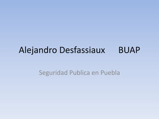 Alejandro Desfassiaux         BUAP

    Seguridad Publica en Puebla
 
