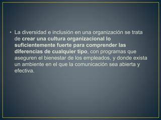 • La diversidad e inclusión en una organización se trata
de crear una cultura organizacional lo
suficientemente fuerte para comprender las
diferencias de cualquier tipo, con programas que
aseguren el bienestar de los empleados, y donde exista
un ambiente en el que la comunicación sea abierta y
efectiva.
 