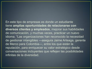 En este tipo de empresas es donde un estudiante
tiene amplias oportunidades de relacionarse con
diversos clientes y empleados, mejorar sus habilidades
de comunicación, y muchas veces, practicar un nuevo
idioma. “Las organizaciones han reconocido la necesidad
de gestionar intangibles —asegura Jaime Arteaga, gerente
de Merco para Colombia—, entre los que están la
reputación, para enriquecer su valor estratégico desde
conversaciones incluyentes que reflejen las posibilidades
infinitas de la diversidad.
 